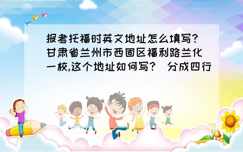 报考托福时英文地址怎么填写?甘肃省兰州市西固区福利路兰化一校,这个地址如何写?（分成四行）