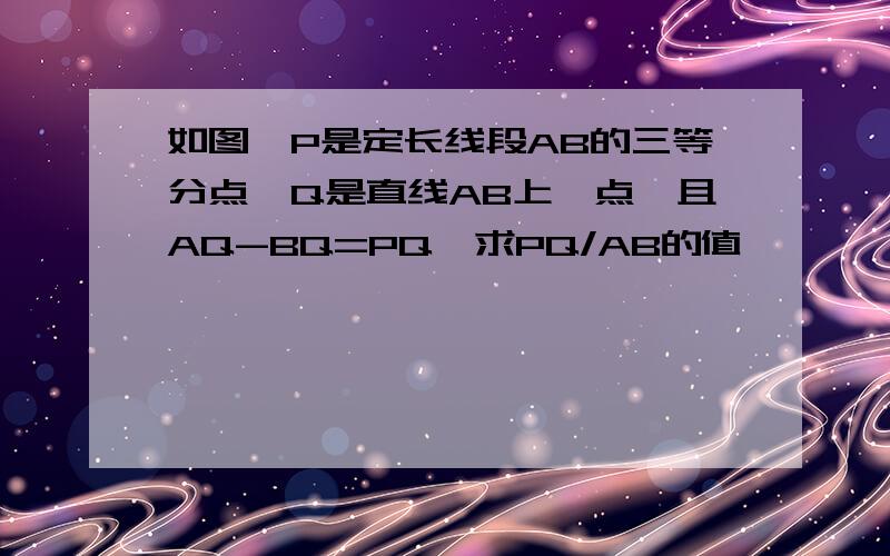 如图,P是定长线段AB的三等分点,Q是直线AB上一点,且AQ-BQ=PQ,求PQ/AB的值