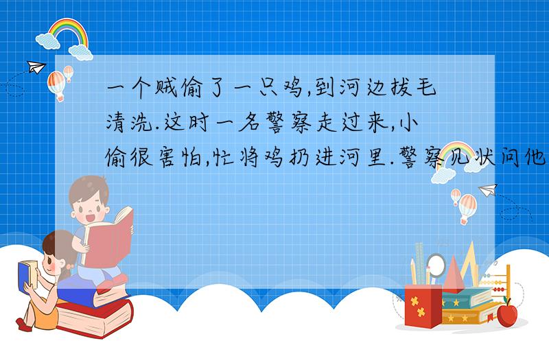 一个贼偷了一只鸡,到河边拔毛清洗.这时一名警察走过来,小偷很害怕,忙将鸡扔进河里.警察见状问他：“你在干什么?”小偷赶忙解释：“这只鸡在游泳,我在帮它看着衣服翻译为英语