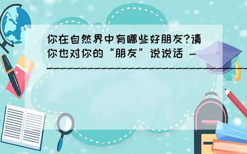 你在自然界中有哪些好朋友?请你也对你的“朋友”说说话 -------------------------------------