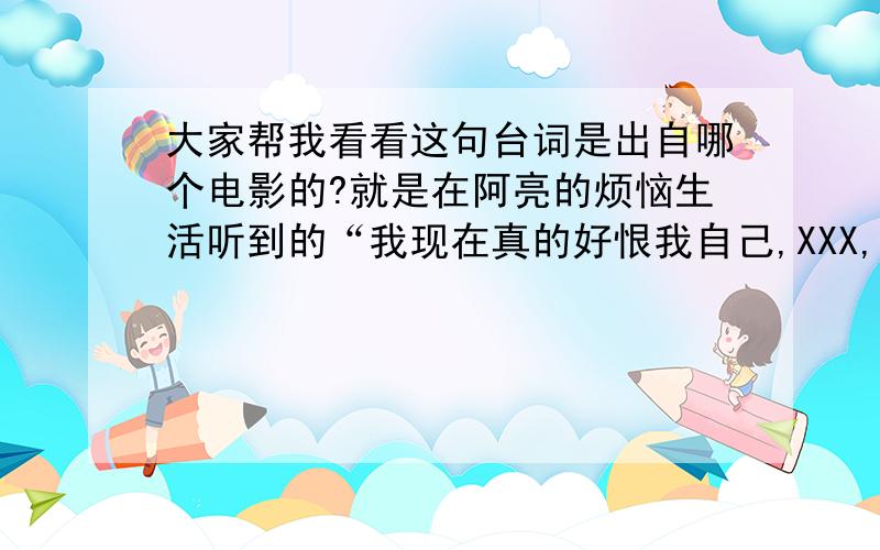 大家帮我看看这句台词是出自哪个电影的?就是在阿亮的烦恼生活听到的“我现在真的好恨我自己,XXX,你走啊,你走啊”挺有意思的帮我找找AND想想啊找不到了诶 算了 分就白送你好了.