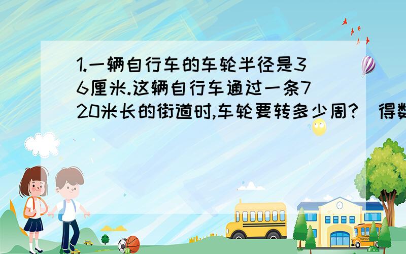 1.一辆自行车的车轮半径是36厘米.这辆自行车通过一条720米长的街道时,车轮要转多少周?（得数保留整数）2.张师傅加工一批零件,第一天完成的个数与零件总个数的比是1：3.如果再加工15个,就