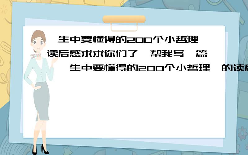 一生中要懂得的200个小哲理读后感求求你们了,帮我写一篇《一生中要懂得的200个小哲理》的读后感,800字,不然我会死翘翘的!