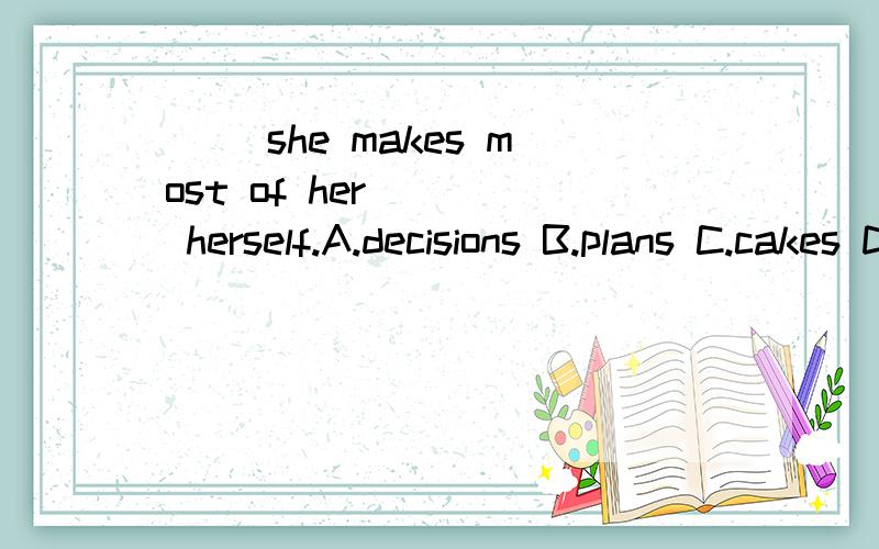 ( )she makes most of her ___ herself.A.decisions B.plans C.cakes D.clothes