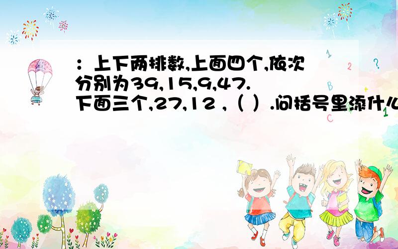 ：上下两排数,上面四个,依次分别为39,15,9,47.下面三个,27,12 ,（ ）.问括号里添什么.