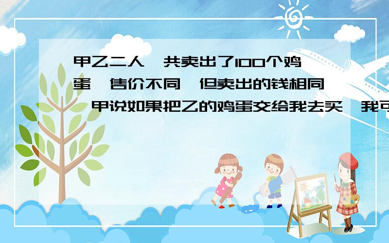 甲乙二人一共卖出了100个鸡蛋,售价不同,但卖出的钱相同,甲说如果把乙的鸡蛋交给我去买,我可以卖得45元,乙说如果把甲的鸡蛋交给我去卖,我可以卖得20元,请问如果交换去卖可以多卖多少?此