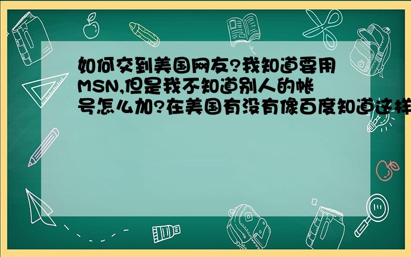 如何交到美国网友?我知道要用MSN,但是我不知道别人的帐号怎么加?在美国有没有像百度知道这样的地方我可以自去问,或者有没有人能告诉我在哪里可以交到?