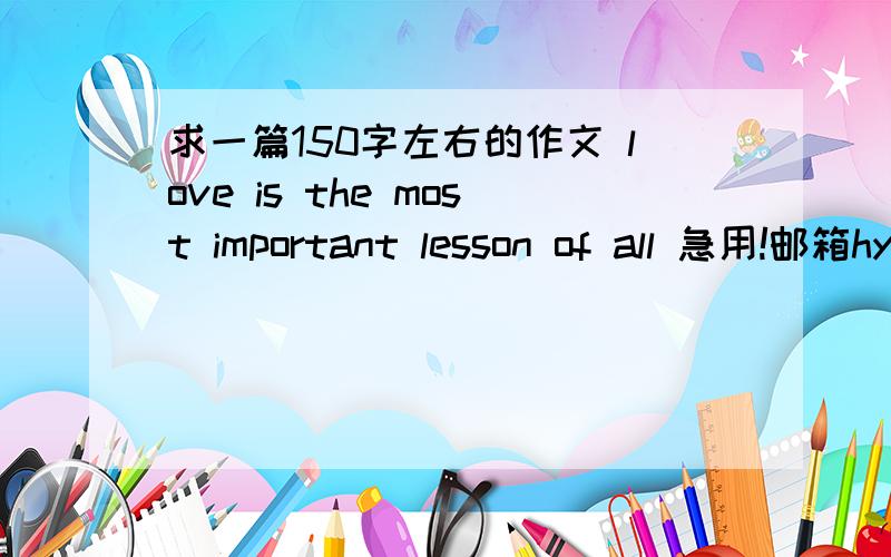 求一篇150字左右的作文 love is the most important lesson of all 急用!邮箱hyx6636@163.com作文四级水平就够了