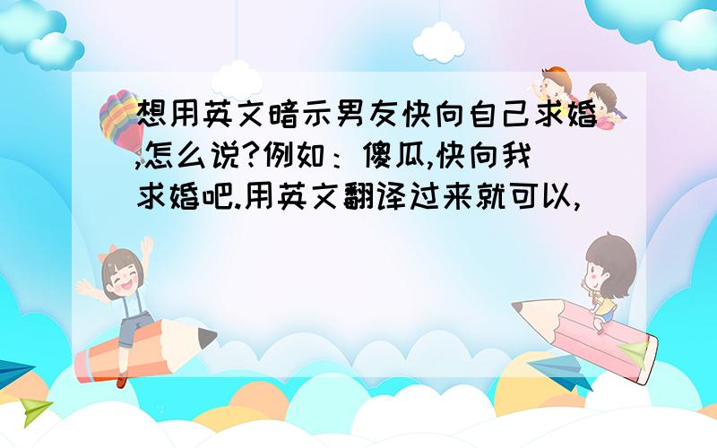 想用英文暗示男友快向自己求婚,怎么说?例如：傻瓜,快向我求婚吧.用英文翻译过来就可以,