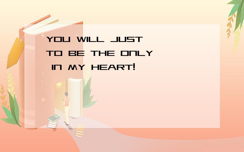 YOU WILL JUST TO BE THE ONLY IN MY HEART!