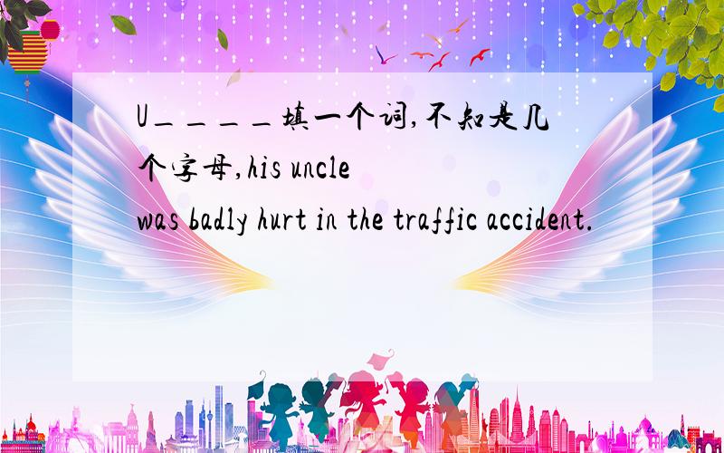 U____填一个词,不知是几个字母,his uncle was badly hurt in the traffic accident.