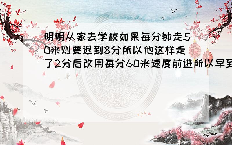 明明从家去学校如果每分钟走50米则要迟到8分所以他这样走了2分后改用每分60米速度前进所以早到5分钟家求明明家离学校多少米谢谢了!