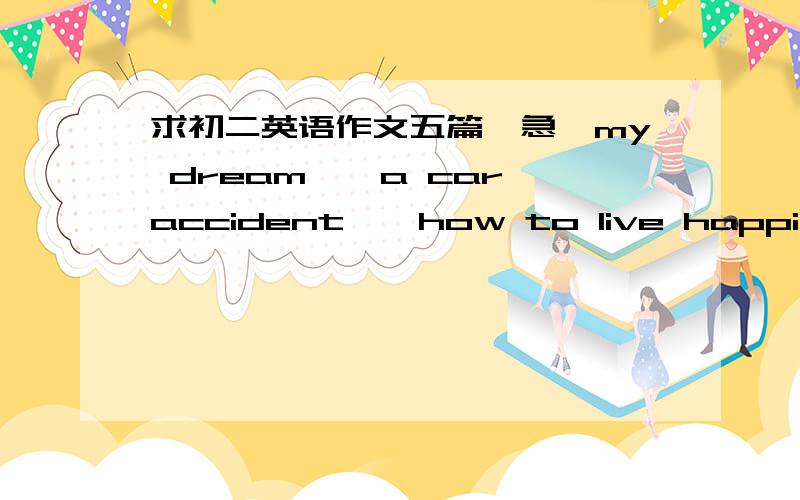 求初二英语作文五篇,急《my dream》《a car accident》《how to live happily》《how to do dinner for my family》《my story》课本版本是新课标的,字数为60到80词,勿出现新词（本人泾河中心学校初三三班,同班