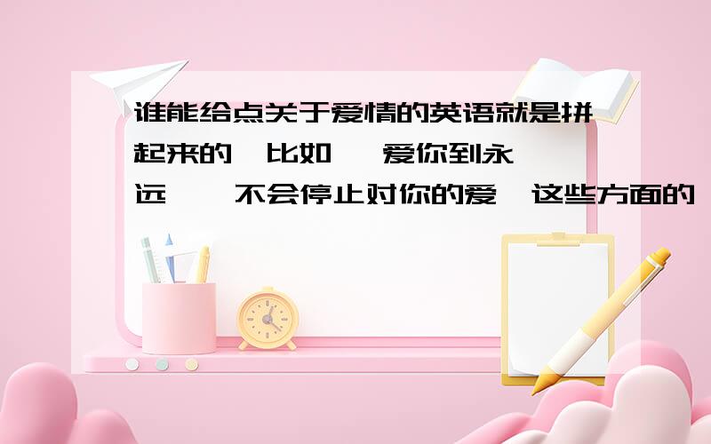 谁能给点关于爱情的英语就是拼起来的  比如   爱你到永远    不会停止对你的爱  这些方面的   要多一些   急