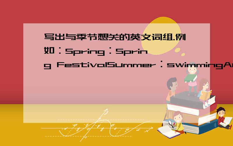 写出与季节想关的英文词组.例如：Spring：Spring FestivalSummer：swimmingAutumn：warmWinter：snow那么：Spring：( )( )( )( )Summer：( )( )( )( )Autumn：( )( )( )( )Winter：( )( )( )( )例子写过的就不要再重复了.
