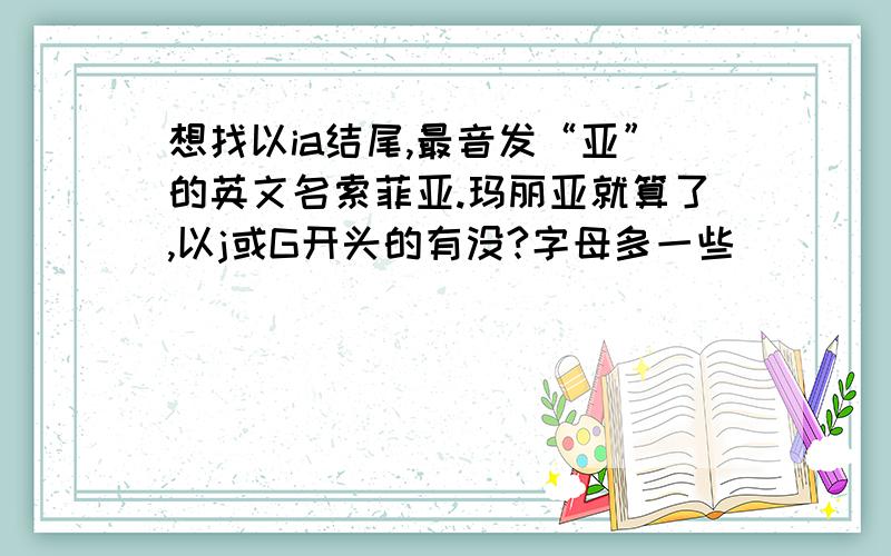 想找以ia结尾,最音发“亚”的英文名索菲亚.玛丽亚就算了,以j或G开头的有没?字母多一些