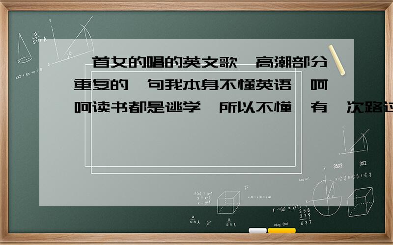 一首女的唱的英文歌,高潮部分重复的一句我本身不懂英语,呵呵读书都是逃学,所以不懂,有一次路过中亭街,听见有一个店面放一收英文个,很好听（个人认为）,又不知道里面的单词怎么写,只