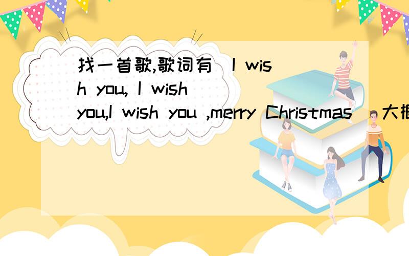 找一首歌,歌词有（I wish you, I wish you,I wish you ,merry Christmas) 大概是这样,叫什么名字啊我就记得这首歌里的这一段了   大概就是这样唱的   是个男的唱的  很好听  好像只有这段是英文  其他是