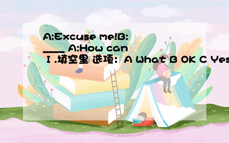 A:Excuse me!B:____ A:How can I .填空里 选项：A What B OK C Yes D Hi