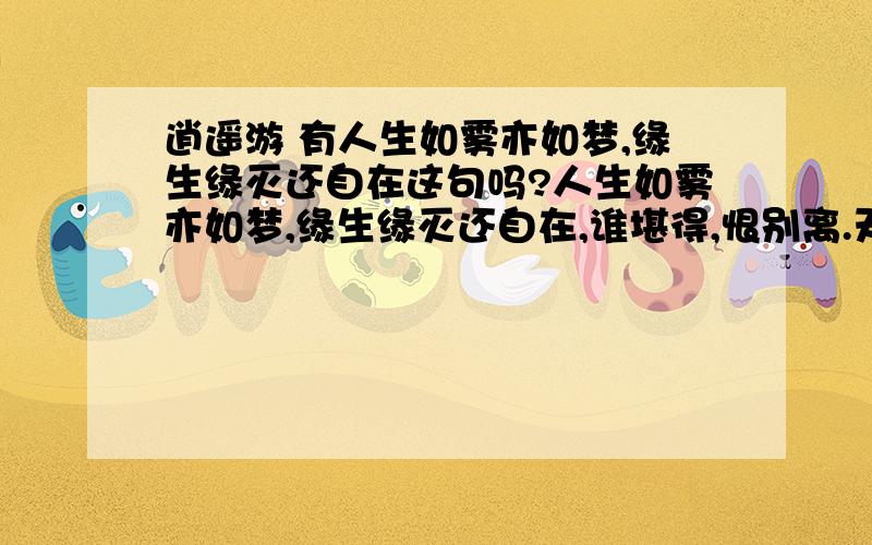 逍遥游 有人生如雾亦如梦,缘生缘灭还自在这句吗?人生如雾亦如梦,缘生缘灭还自在,谁堪得,恨别离.天若有情天亦老,原道相思无尽期,忆过经,婵娟度.昨日今朝繁华落,怎是一字愁了得?把酒欢,