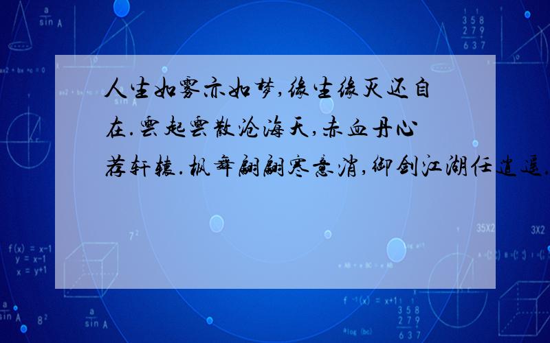 人生如雾亦如梦,缘生缘灭还自在.云起云散沧海天,赤血丹心荐轩辕.枫舞翩翩寒意消,御剑江湖任逍遥.醉里歌狂随君笑,剑中无招胜有招.十年一剑名四海,八方有仪皆来朝.日出东方谁不败,唯我