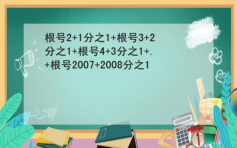 根号2+1分之1+根号3+2分之1+根号4+3分之1+.+根号2007+2008分之1