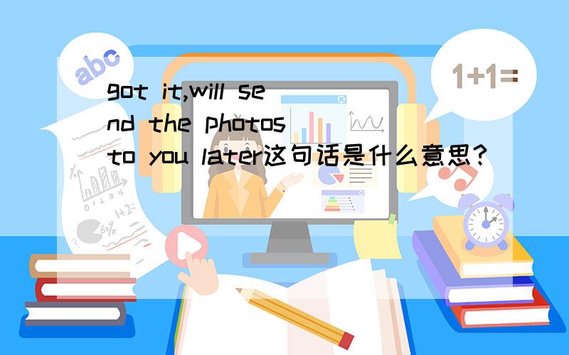 got it,will send the photos to you later这句话是什么意思?