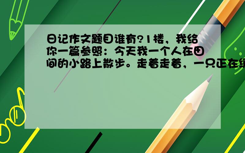 日记作文题目谁有?1楼，我给你一篇参照：今天我一个人在田间的小路上散步。走着走着，一只正在缓慢爬动的小动物进入了我的眼球。仔细一瞧，原然是一只小蜗牛。我突发奇想，我想与