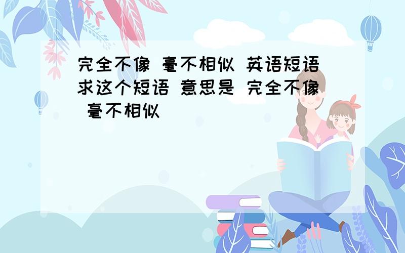 完全不像 毫不相似 英语短语求这个短语 意思是 完全不像 毫不相似