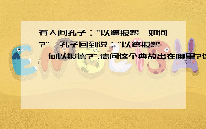 有人问孔子：“以德报怨,如何?”,孔子回到说：“以德报怨,何以报德?”.请问这个典故出在哪里?这个典故说明孔子是不赞成“以德报怨”这种行为的,就是忘了出自何处了,请各位大侠们帮帮