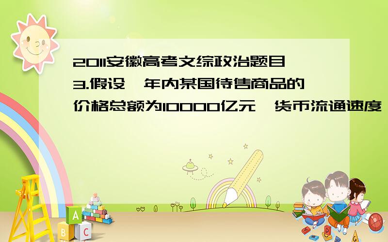 2011安徽高考文综政治题目3.假设一年内某国待售商品的价格总额为10000亿元,货币流通速度一年为4次,同期中央银行一年内发行5000亿元 .若其他条件不变,此种情况会引起改过商品A.价值量降低 B