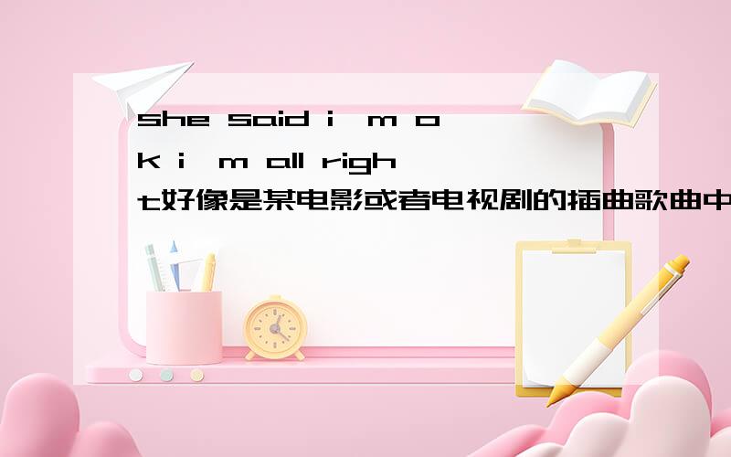 she said i'm ok i'm all right好像是某电影或者电视剧的插曲歌曲中间有这么一句she said---（短暂停顿,开始进入高音） i'm ok i'm all right一个白人口音的男的唱的 听发音应该是美国人