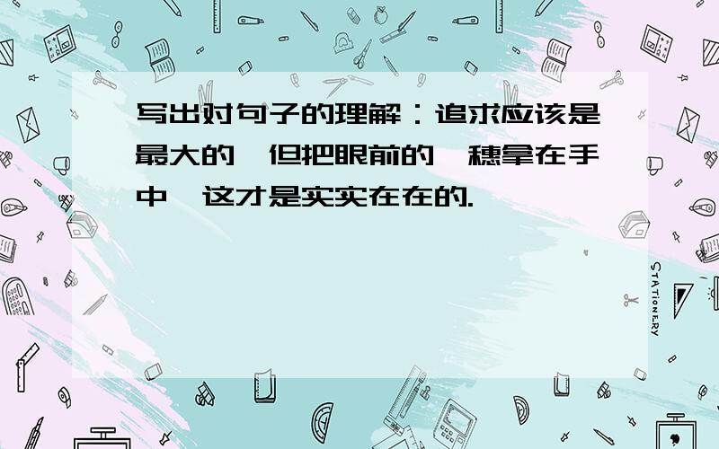 写出对句子的理解：追求应该是最大的,但把眼前的一穗拿在手中,这才是实实在在的.