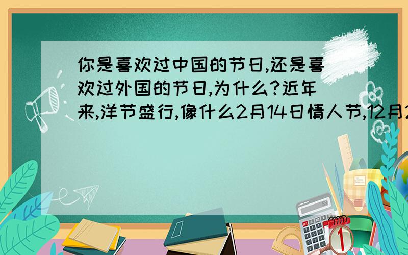 你是喜欢过中国的节日,还是喜欢过外国的节日,为什么?近年来,洋节盛行,像什么2月14日情人节,12月25日盛诞节,人们都沉浸在洋节中.相反的是,我国一些具有中国特色的节日,却没有受到人们的