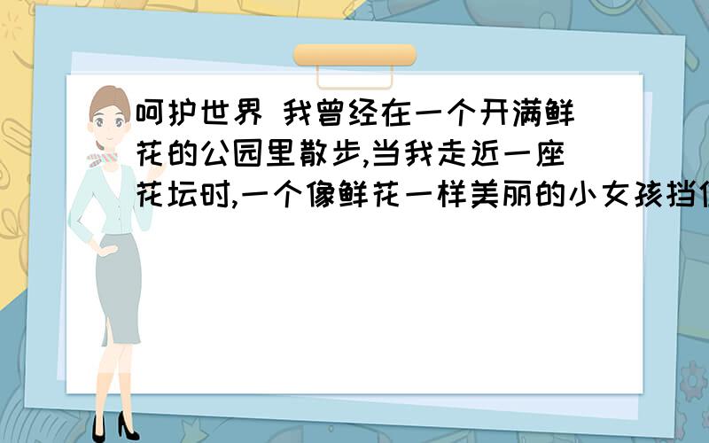 呵护世界 我曾经在一个开满鲜花的公园里散步,当我走近一座花坛时,一个像鲜花一样美丽的小女孩挡住了我,当然,我们承受着生活的压力,常常有不顺心的时候,会常在心里怀着一股的怒气和怨