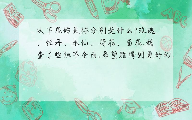 以下花的美称分别是什么?玫瑰、牡丹、水仙、荷花、菊花.我查了些但不全面.希望能得到更好的.