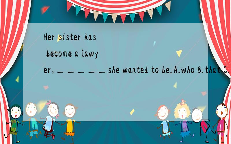 Her sister has become a lawyer,_____she wanted to be.A．who B．that C．what D．which—Father ,you promised!—Well,______.But it was you who didn’t keep your word first.A．so was I B．so did I C．so I was D．so I did 第一题我选C错了