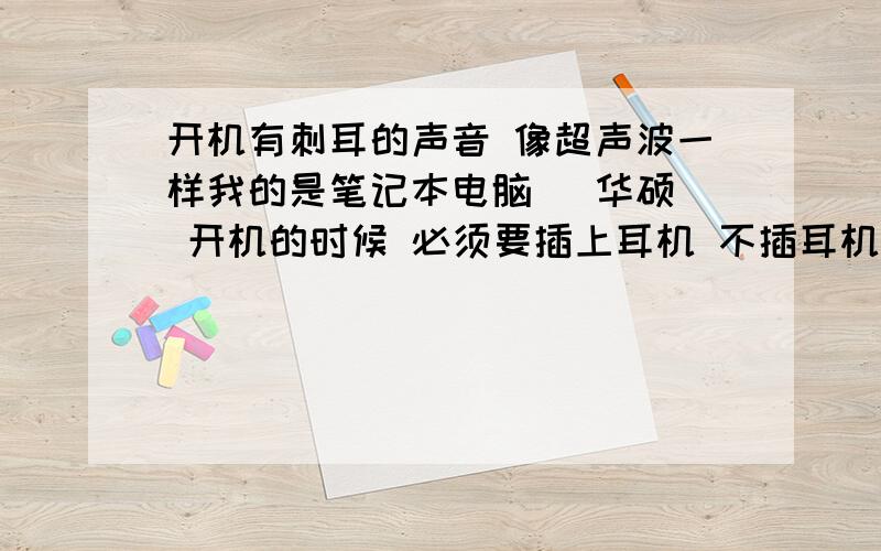 开机有刺耳的声音 像超声波一样我的是笔记本电脑 （华硕） 开机的时候 必须要插上耳机 不插耳机 就会有类似超声波的声音 请问下 是什么回事？晚上开机 操死别人了 还被人骂