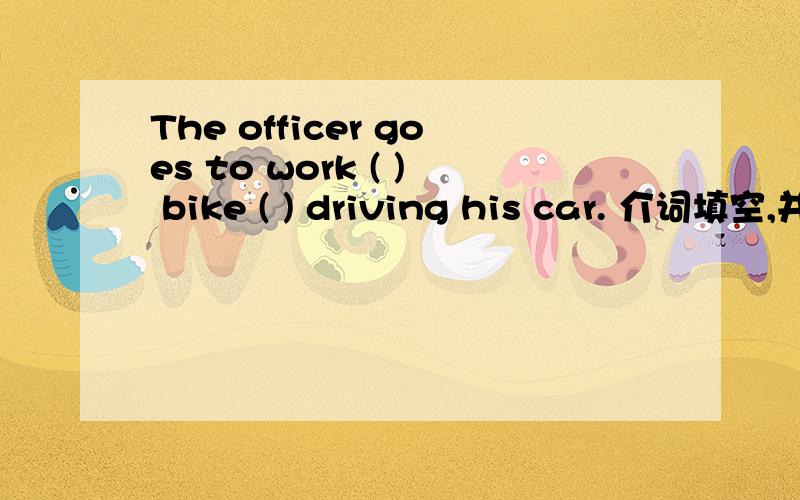 The officer goes to work ( ) bike ( ) driving his car. 介词填空,并翻译,快一点,谢谢The officer goes to work (     ) bike (      ) driving his car.介词填空,并翻译,快一点,谢谢