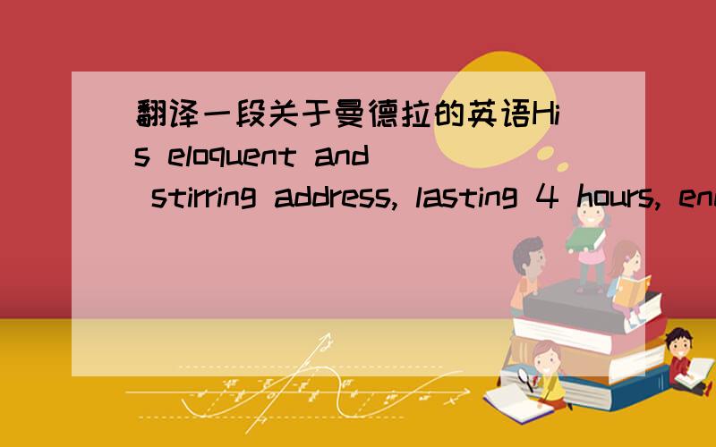 翻译一段关于曼德拉的英语His eloquent and stirring address, lasting 4 hours, ended with his famous words: “I have cherished the ideal of a democratic and free society in which all persons live together in harmony……It is an ideal whic