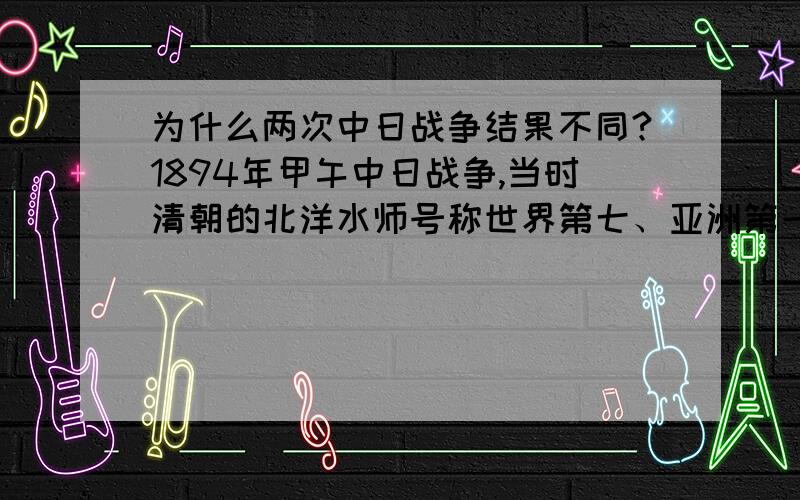 为什么两次中日战争结果不同?1894年甲午中日战争,当时清朝的北洋水师号称世界第七、亚洲第一,是当时清朝的主要国防力量,可以说实力远在日本之上,但是最终中国战败了.而1937年到1945年长