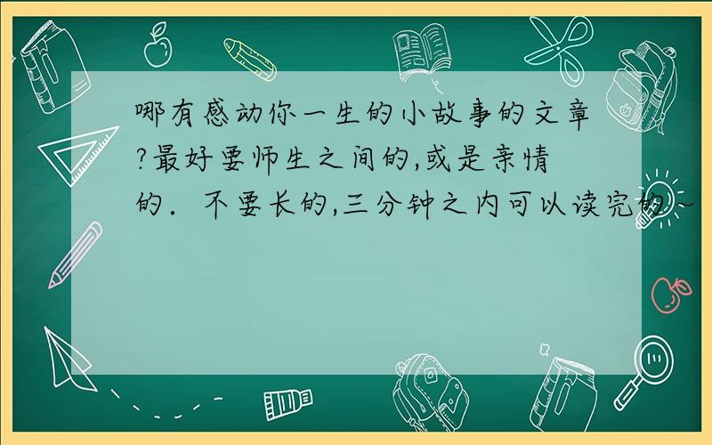 哪有感动你一生的小故事的文章?最好要师生之间的,或是亲情的．不要长的,三分钟之内可以读完的～