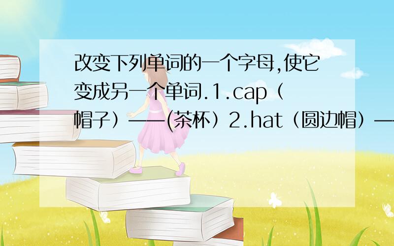 改变下列单词的一个字母,使它变成另一个单词.1.cap（帽子）——(茶杯）2.hat（圆边帽）——（猫）3.ten（十）——（钢笔）4.mat（垫子）——（地图）5.look(看)——（书）