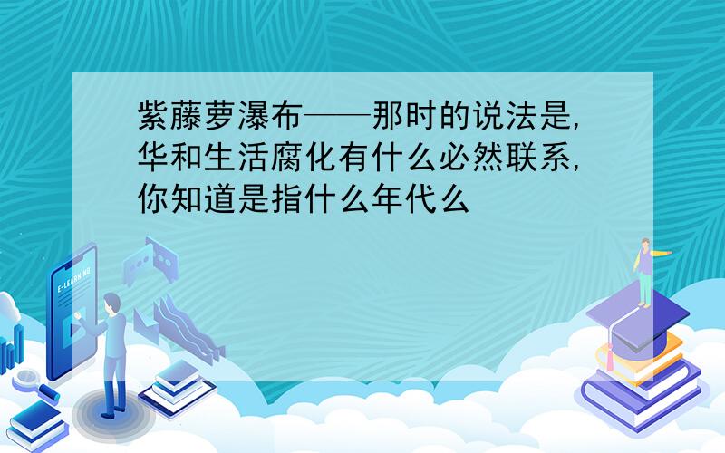 紫藤萝瀑布——那时的说法是,华和生活腐化有什么必然联系,你知道是指什么年代么