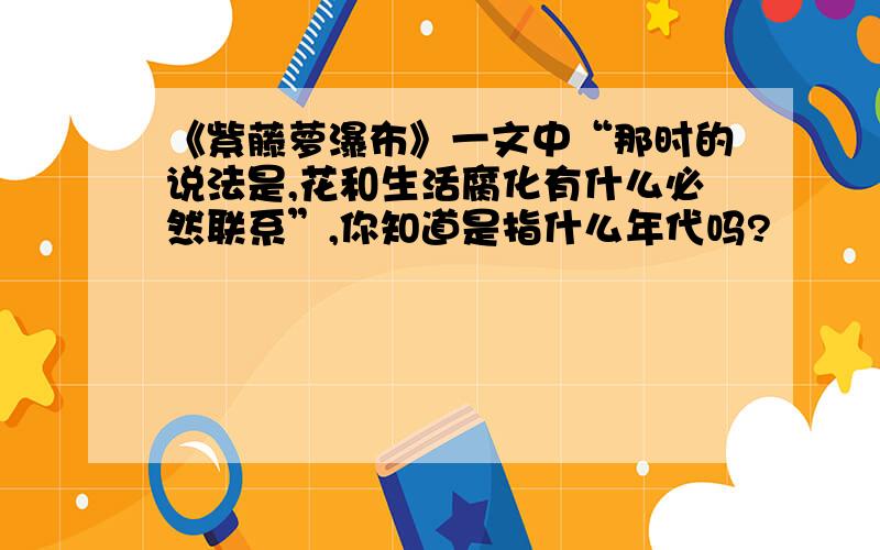 《紫藤萝瀑布》一文中“那时的说法是,花和生活腐化有什么必然联系”,你知道是指什么年代吗?