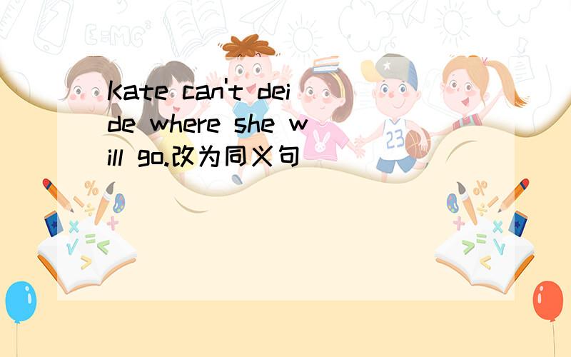 Kate can't deide where she will go.改为同义句