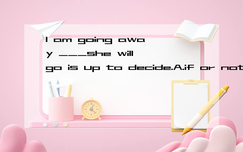 I am going away ___she will go is up to decide.A.if or not B.whether or notC.that if D.which