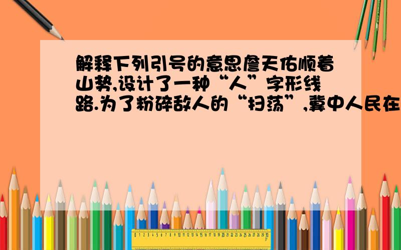 解释下列引号的意思詹天佑顺着山势,设计了一种“人”字形线路.为了粉碎敌人的“扫荡”,冀中人民在党的领导下,创造了新的斗争方式,这就是地道战.老百姓管这种吆喝叫“无线电”.地道里