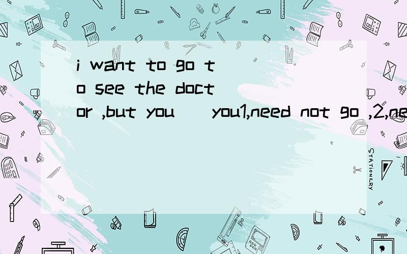 i want to go to see the doctor ,but you（）you1,need not go ,2,need not to go,3,do not need go,4,need gon not选哪个求理由but you（）后面是with you,我打错了