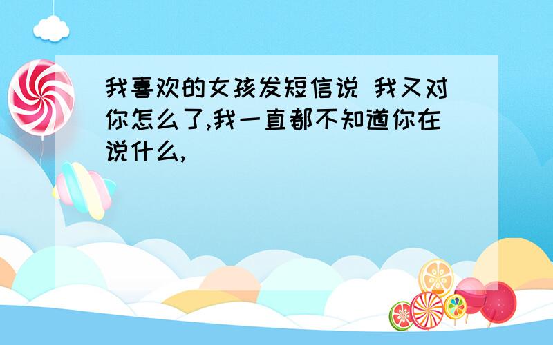 我喜欢的女孩发短信说 我又对你怎么了,我一直都不知道你在说什么,